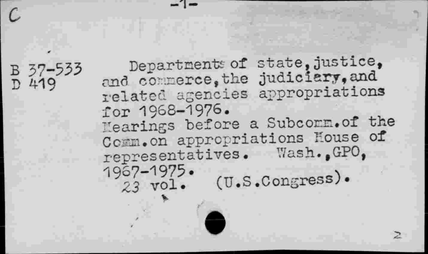 ﻿B 57-555
D 419
Departments of state,justice, arid co?:xerce,the judiciery,and related agencies appropriations for 1968-1976.
hearings before a Subcorr.. of the Com. on appropriations House of representatives. V7ash.,GP0, 1967-1975. ,	.
Z3 vol. (U.S.Congress;•